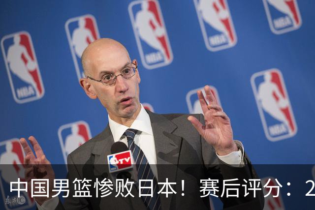 中国男篮惨败日本！赛后评分：2人优秀 4人合格 3人"花样"拉胯