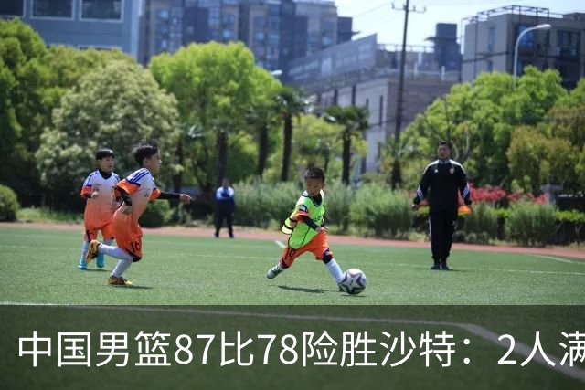 中国男篮87比78险胜沙特：2人满分，2人优秀，4人不及格